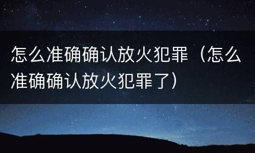 怎么准确确认放火犯罪（怎么准确确认放火犯罪了）