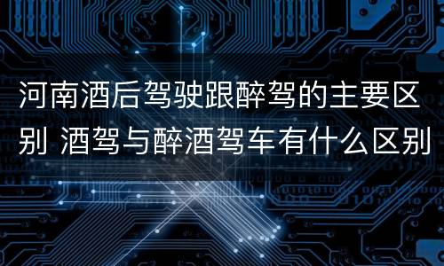河南酒后驾驶跟醉驾的主要区别 酒驾与醉酒驾车有什么区别