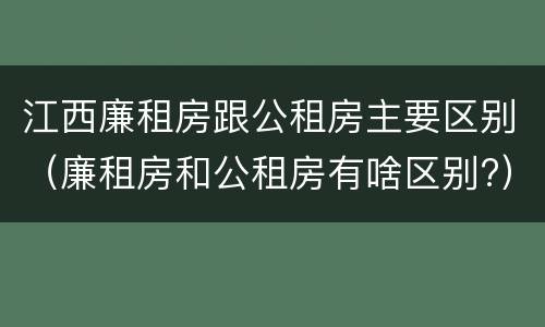 江西廉租房跟公租房主要区别（廉租房和公租房有啥区别?）