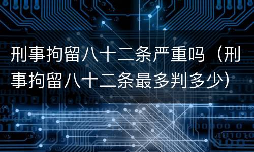 刑事拘留八十二条严重吗（刑事拘留八十二条最多判多少）