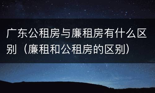 广东公租房与廉租房有什么区别（廉租和公租房的区别）