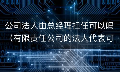 公司法人由总经理担任可以吗（有限责任公司的法人代表可以由经理担任吗）