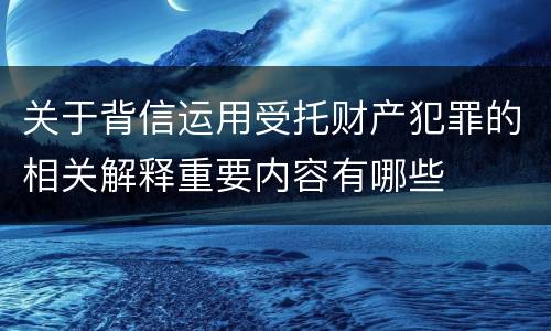 关于背信运用受托财产犯罪的相关解释重要内容有哪些