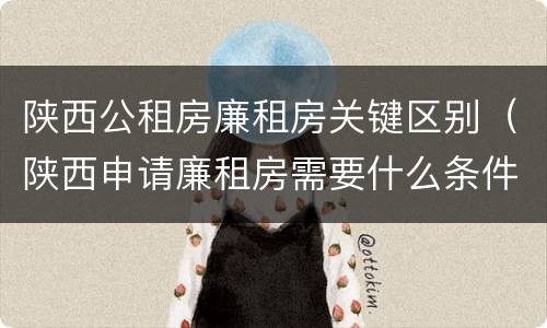 陕西公租房廉租房关键区别（陕西申请廉租房需要什么条件）