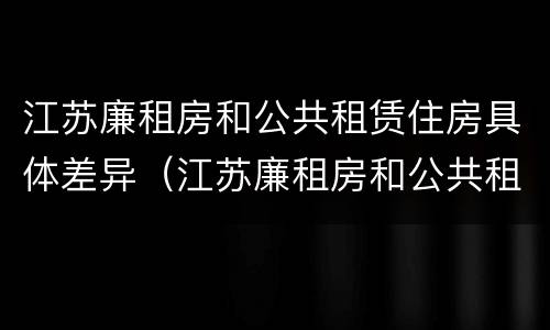 江苏廉租房和公共租赁住房具体差异（江苏廉租房和公共租赁住房具体差异有哪些）
