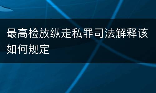 最高检放纵走私罪司法解释该如何规定
