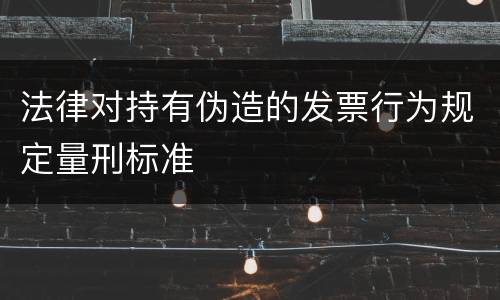 法律对持有伪造的发票行为规定量刑标准