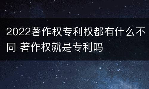 2022著作权专利权都有什么不同 著作权就是专利吗