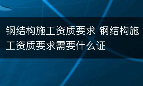 钢结构施工资质要求 钢结构施工资质要求需要什么证
