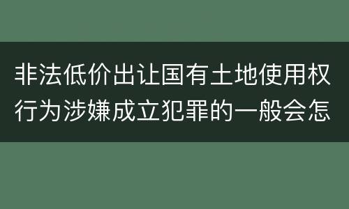 非法低价出让国有土地使用权行为涉嫌成立犯罪的一般会怎么判罚