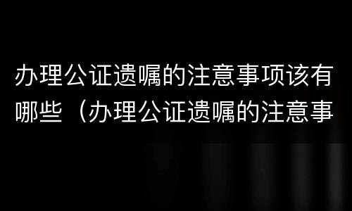 办理公证遗嘱的注意事项该有哪些（办理公证遗嘱的注意事项该有哪些呢）