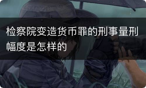 检察院变造货币罪的刑事量刑幅度是怎样的