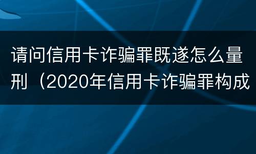 请问信用卡诈骗罪既遂怎么量刑（2020年信用卡诈骗罪构成要件）