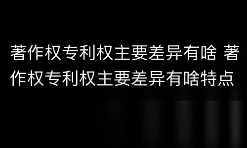 著作权专利权主要差异有啥 著作权专利权主要差异有啥特点
