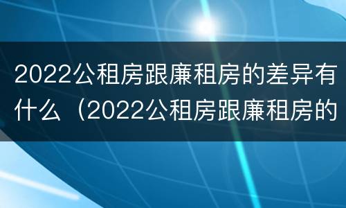 2022公租房跟廉租房的差异有什么（2022公租房跟廉租房的差异有什么区别）