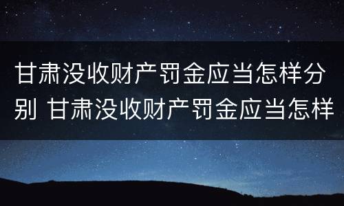 甘肃没收财产罚金应当怎样分别 甘肃没收财产罚金应当怎样分别缴纳