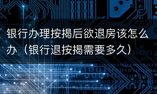银行办理按揭后欲退房该怎么办（银行退按揭需要多久）