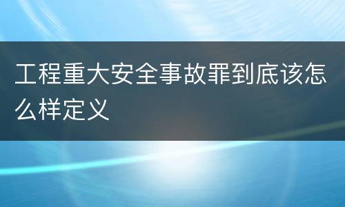 工程重大安全事故罪到底该怎么样定义