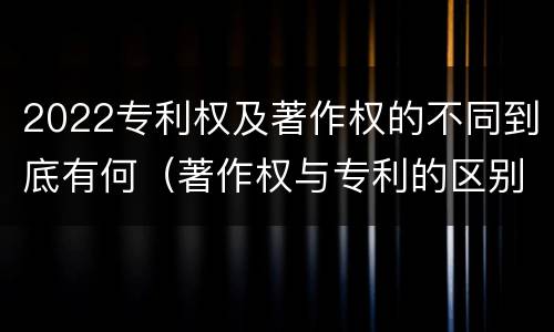 2022专利权及著作权的不同到底有何（著作权与专利的区别）