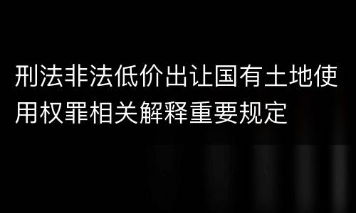 刑法非法低价出让国有土地使用权罪相关解释重要规定