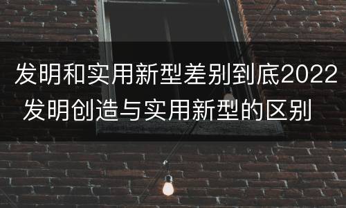 发明和实用新型差别到底2022 发明创造与实用新型的区别