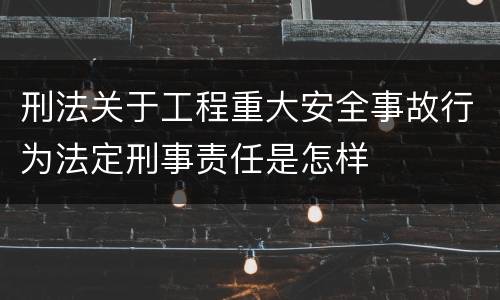 刑法关于工程重大安全事故行为法定刑事责任是怎样
