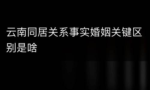 云南同居关系事实婚姻关键区别是啥