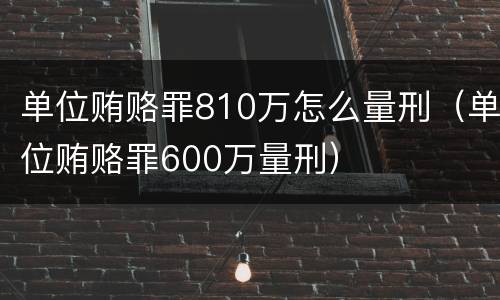 单位贿赂罪810万怎么量刑（单位贿赂罪600万量刑）