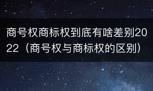商号权商标权到底有啥差别2022（商号权与商标权的区别）