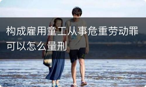 构成雇用童工从事危重劳动罪可以怎么量刑