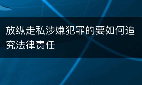 放纵走私涉嫌犯罪的要如何追究法律责任