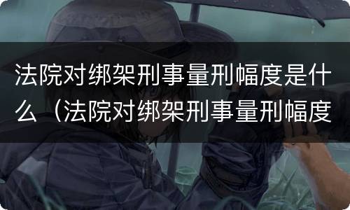 法院对绑架刑事量刑幅度是什么（法院对绑架刑事量刑幅度是什么意思）