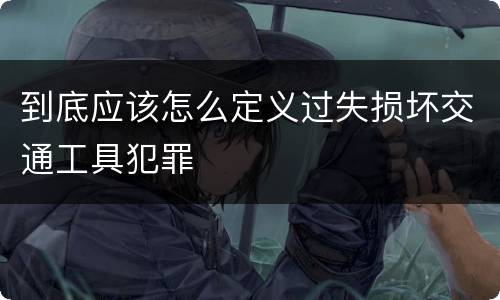 到底应该怎么定义过失损坏交通工具犯罪