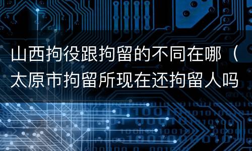 山西拘役跟拘留的不同在哪（太原市拘留所现在还拘留人吗）