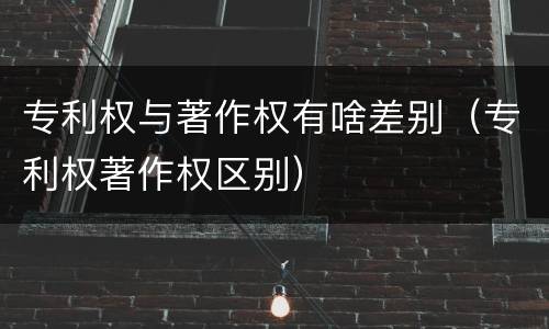 专利权与著作权有啥差别（专利权著作权区别）