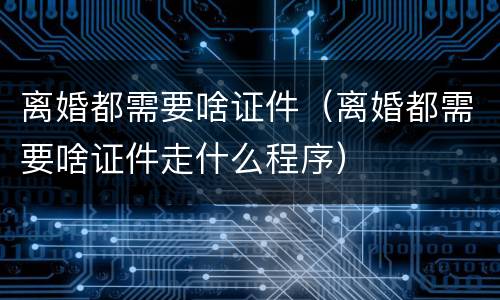 离婚都需要啥证件（离婚都需要啥证件走什么程序）