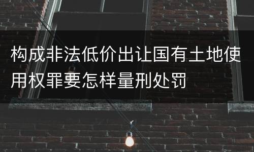 构成非法低价出让国有土地使用权罪要怎样量刑处罚