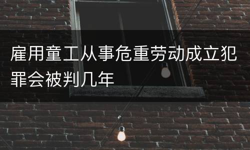 雇用童工从事危重劳动成立犯罪会被判几年