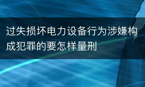过失损坏电力设备行为涉嫌构成犯罪的要怎样量刑