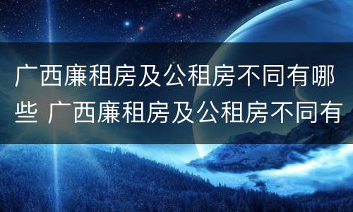 广西廉租房及公租房不同有哪些 广西廉租房及公租房不同有哪些条件