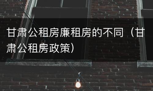 甘肃公租房廉租房的不同（甘肃公租房政策）