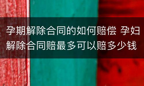 孕期解除合同的如何赔偿 孕妇解除合同赔最多可以赔多少钱
