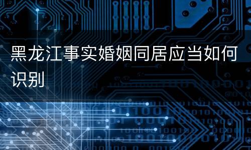 黑龙江事实婚姻同居应当如何识别
