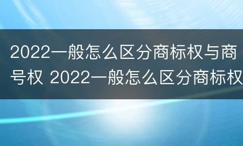 2022一般怎么区分商标权与商号权 2022一般怎么区分商标权与商号权呢