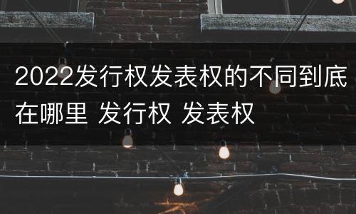 2022发行权发表权的不同到底在哪里 发行权 发表权