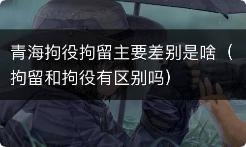 青海拘役拘留主要差别是啥（拘留和拘役有区别吗）