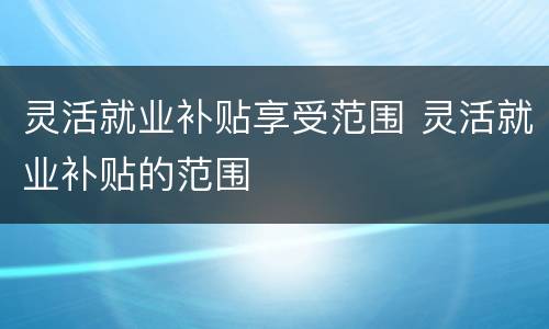 灵活就业补贴享受范围 灵活就业补贴的范围