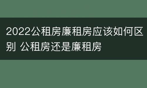 2022公租房廉租房应该如何区别 公租房还是廉租房