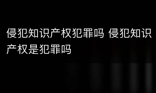 侵犯知识产权犯罪吗 侵犯知识产权是犯罪吗