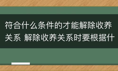 符合什么条件的才能解除收养关系 解除收养关系时要根据什么状况确定双方当事人